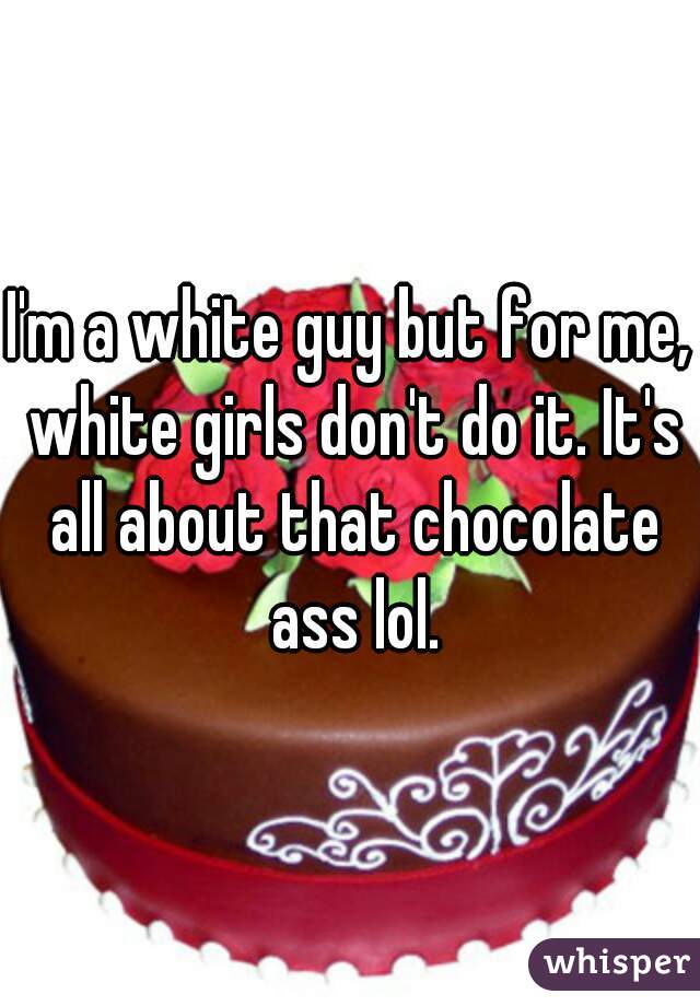 I'm a white guy but for me, white girls don't do it. It's all about that chocolate ass lol.