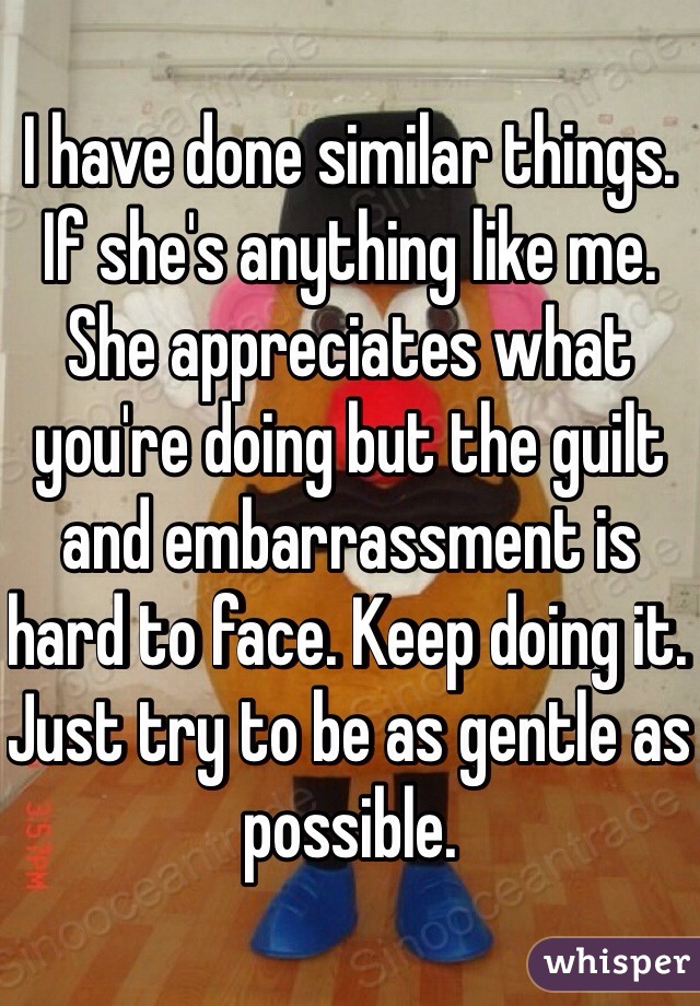 I have done similar things. If she's anything like me. She appreciates what you're doing but the guilt and embarrassment is hard to face. Keep doing it. Just try to be as gentle as possible. 