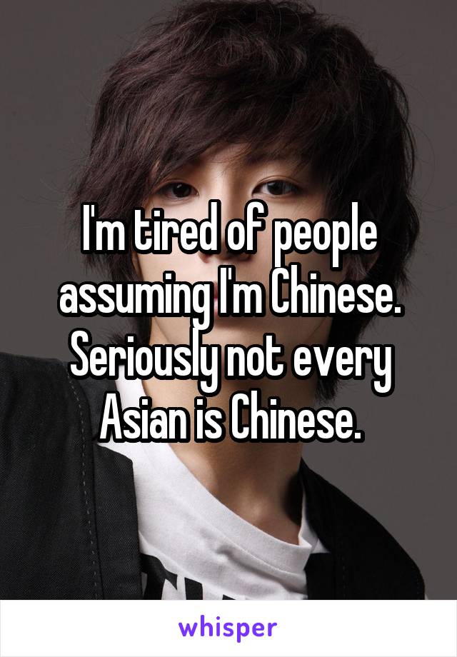 I'm tired of people assuming I'm Chinese.
Seriously not every Asian is Chinese.