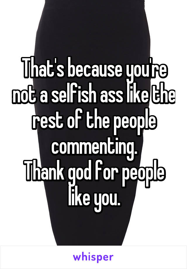 That's because you're not a selfish ass like the rest of the people commenting.
Thank god for people like you.