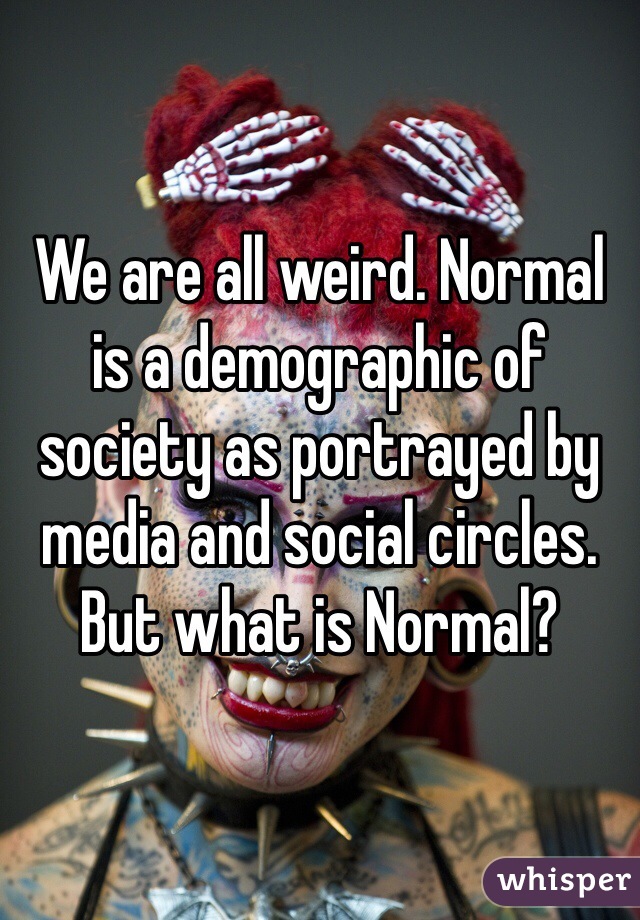 We are all weird. Normal is a demographic of society as portrayed by media and social circles. But what is Normal?
