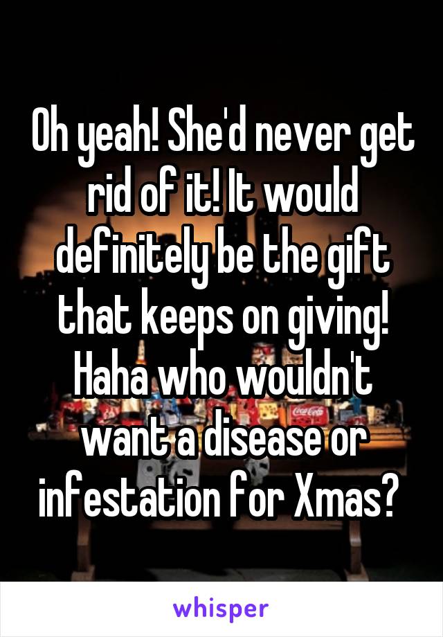 Oh yeah! She'd never get rid of it! It would definitely be the gift that keeps on giving! Haha who wouldn't want a disease or infestation for Xmas? 