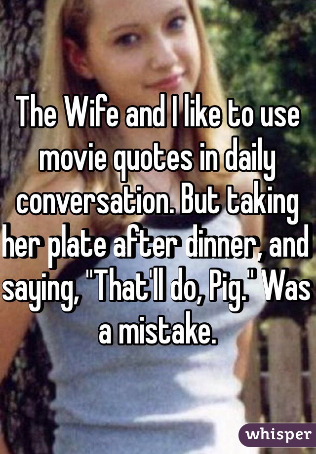 The Wife and I like to use movie quotes in daily conversation. But taking her plate after dinner, and saying, "That'll do, Pig." Was a mistake.