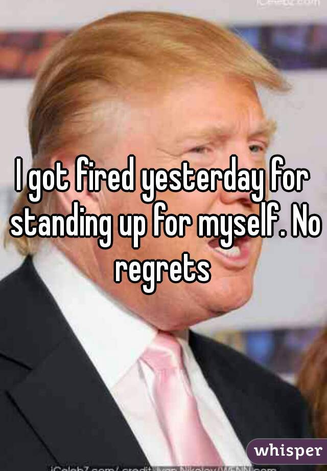 I got fired yesterday for standing up for myself. No regrets 