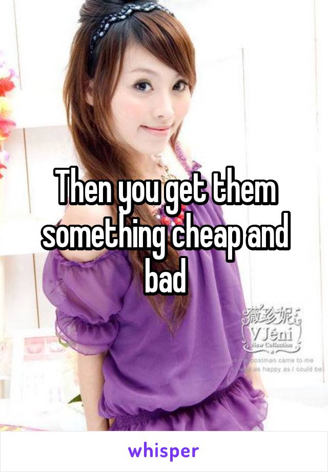 Then you get them something cheap and bad