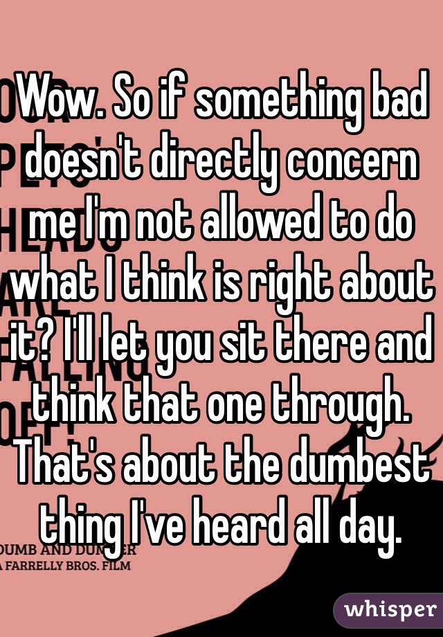 Wow. So if something bad doesn't directly concern me I'm not allowed to do what I think is right about it? I'll let you sit there and think that one through. That's about the dumbest thing I've heard all day. 