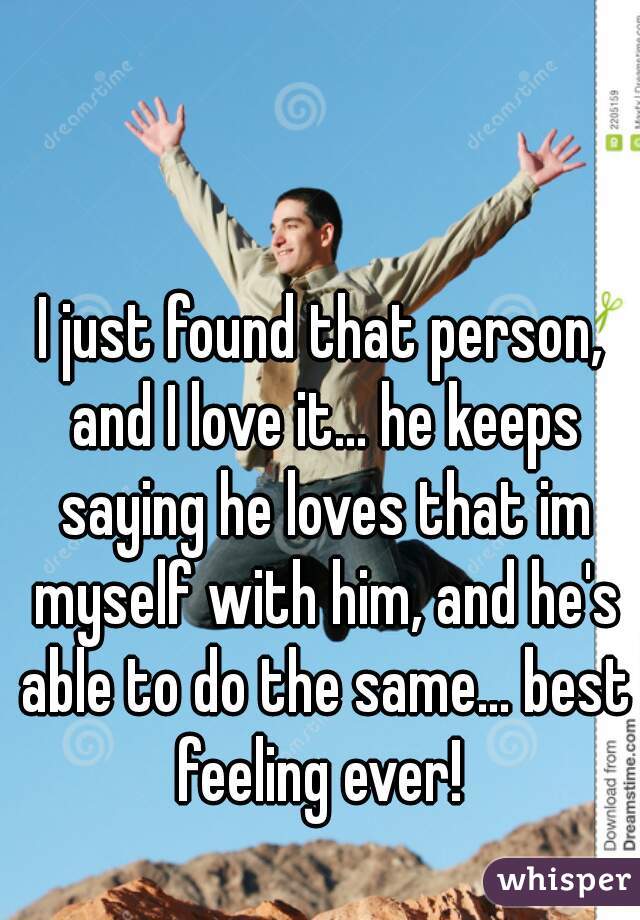 I just found that person, and I love it... he keeps saying he loves that im myself with him, and he's able to do the same... best feeling ever! 