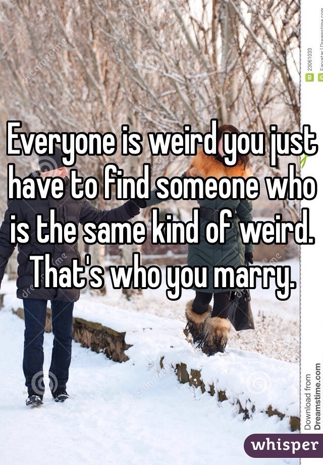 Everyone is weird you just have to find someone who is the same kind of weird. That's who you marry.