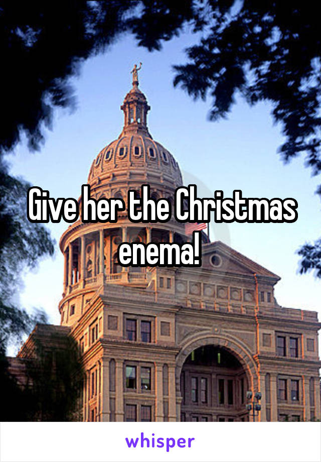 Give her the Christmas enema! 