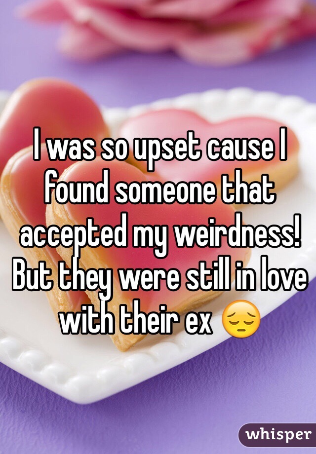 I was so upset cause I found someone that accepted my weirdness! But they were still in love with their ex 😔