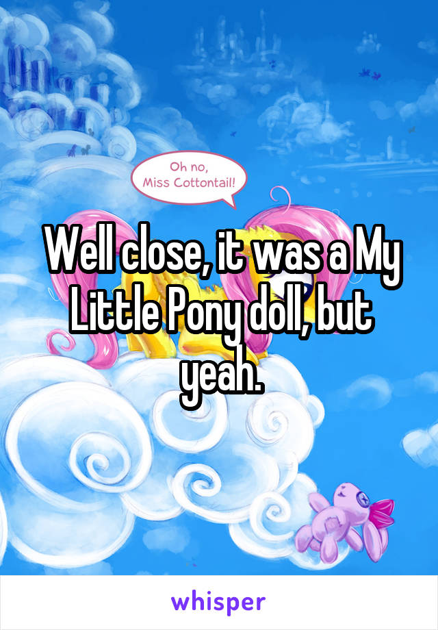 Well close, it was a My Little Pony doll, but yeah.