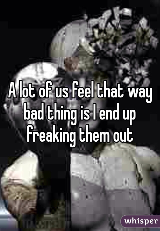 A lot of us feel that way bad thing is I end up freaking them out