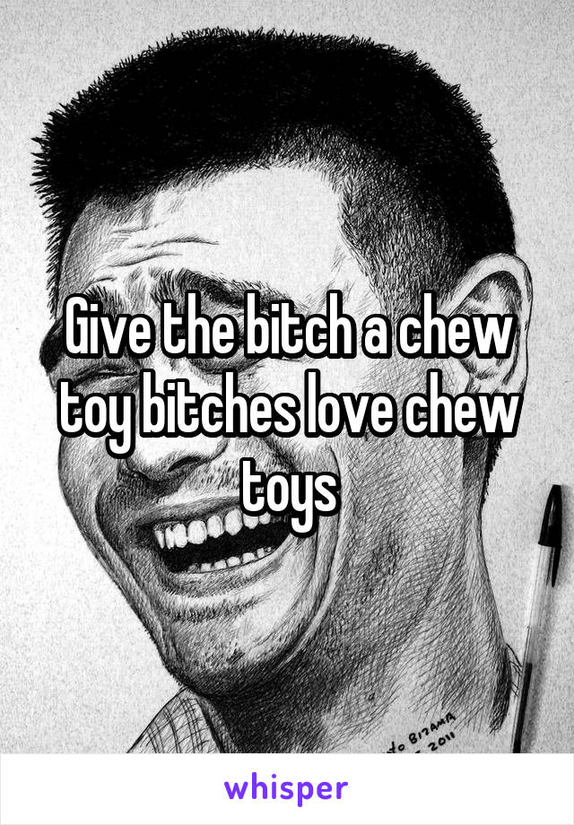 Give the bitch a chew toy bitches love chew toys