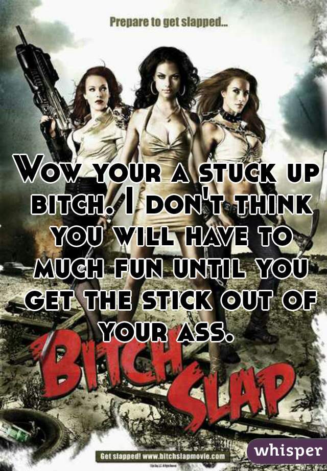 Wow your a stuck up bitch. I don't think you will have to much fun until you get the stick out of your ass. 