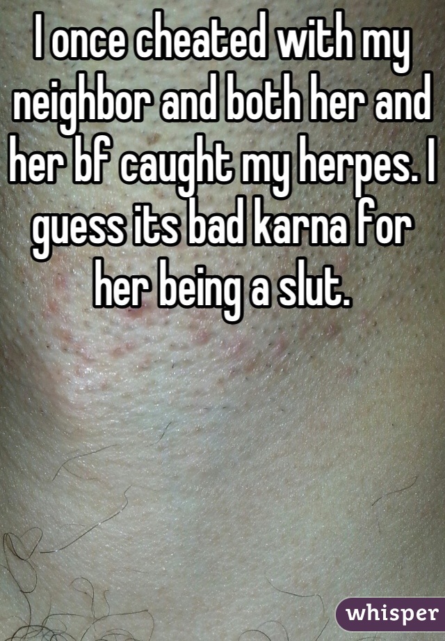 I once cheated with my neighbor and both her and her bf caught my herpes. I guess its bad karna for her being a slut.