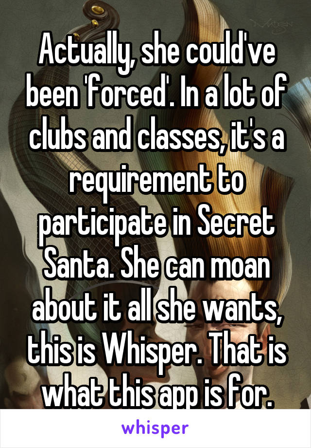 Actually, she could've been 'forced'. In a lot of clubs and classes, it's a requirement to participate in Secret Santa. She can moan about it all she wants, this is Whisper. That is what this app is for.