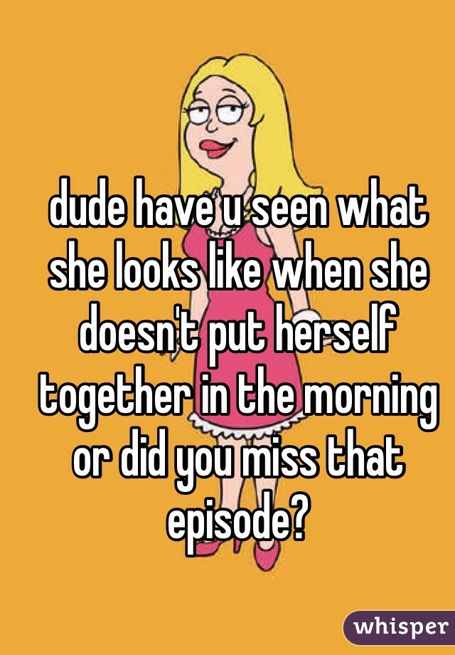 dude have u seen what she looks like when she doesn't put herself together in the morning or did you miss that episode?