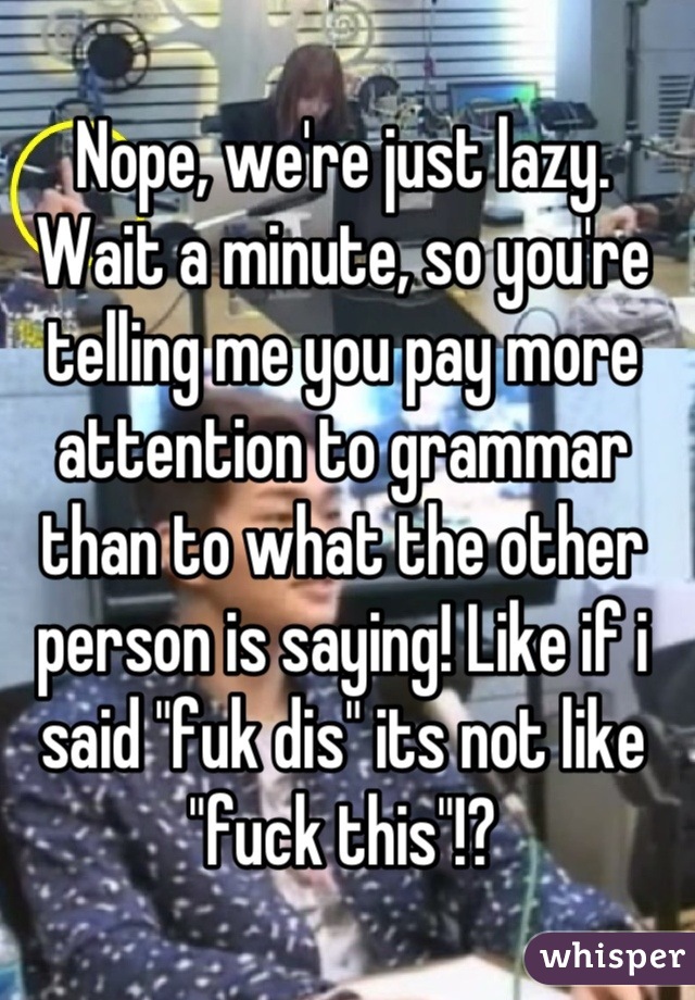 Nope, we're just lazy.
Wait a minute, so you're telling me you pay more attention to grammar than to what the other person is saying! Like if i said "fuk dis" its not like "fuck this"!?
