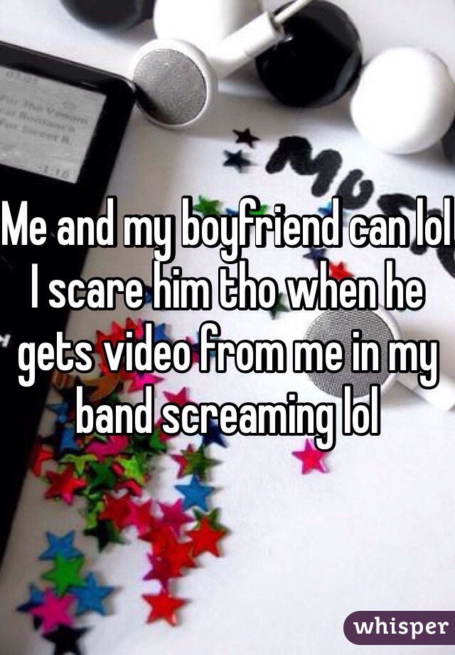 Me and my boyfriend can lol I scare him tho when he gets video from me in my band screaming lol 