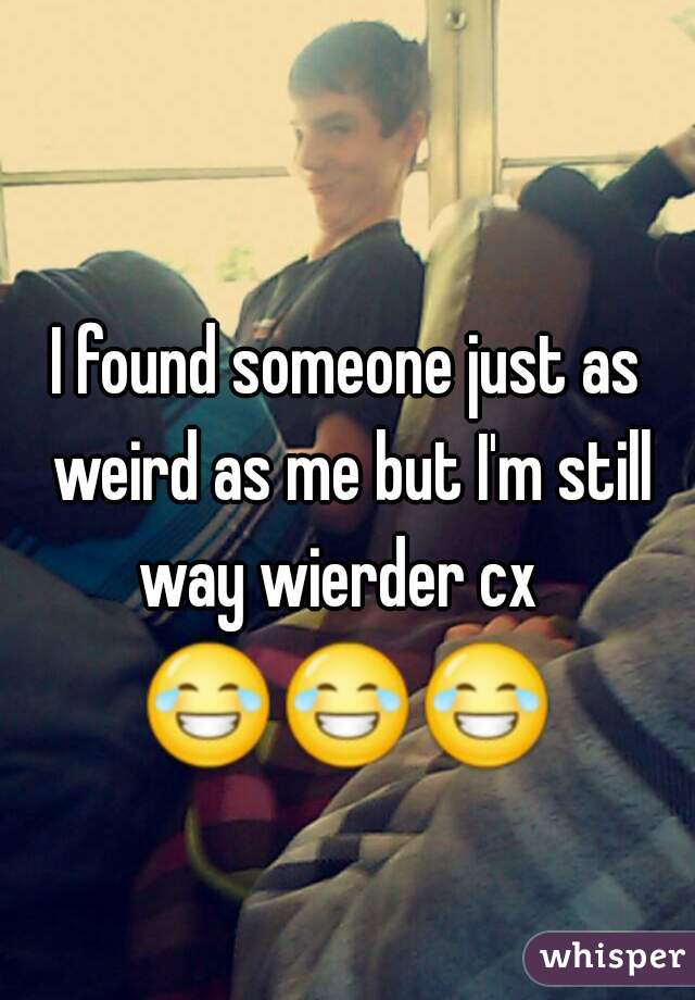 I found someone just as weird as me but I'm still way wierder cx  