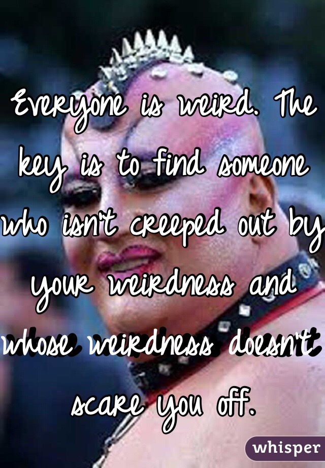 Everyone is weird. The key is to find someone who isn't creeped out by your weirdness and whose weirdness doesn't scare you off. 