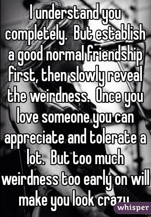 I understand you completely.  But establish a good normal friendship first, then slowly reveal the weirdness.  Once you love someone you can appreciate and tolerate a lot.  But too much weirdness too early on will make you look crazy.