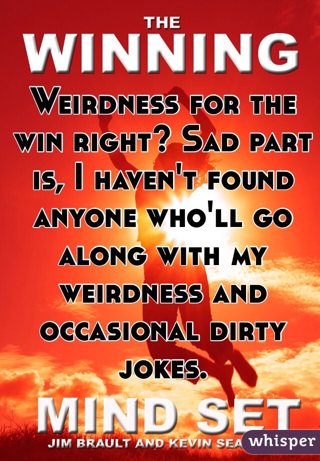 Weirdness for the win right? Sad part is, I haven't found anyone who'll go along with my weirdness and occasional dirty jokes.