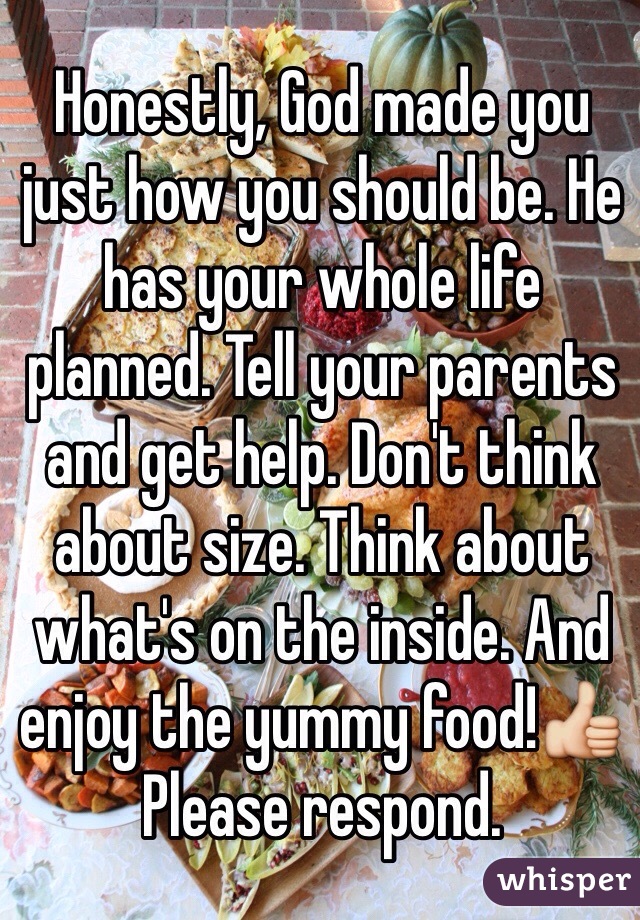 Honestly, God made you just how you should be. He has your whole life planned. Tell your parents and get help. Don't think about size. Think about what's on the inside. And enjoy the yummy food!👍 Please respond. 