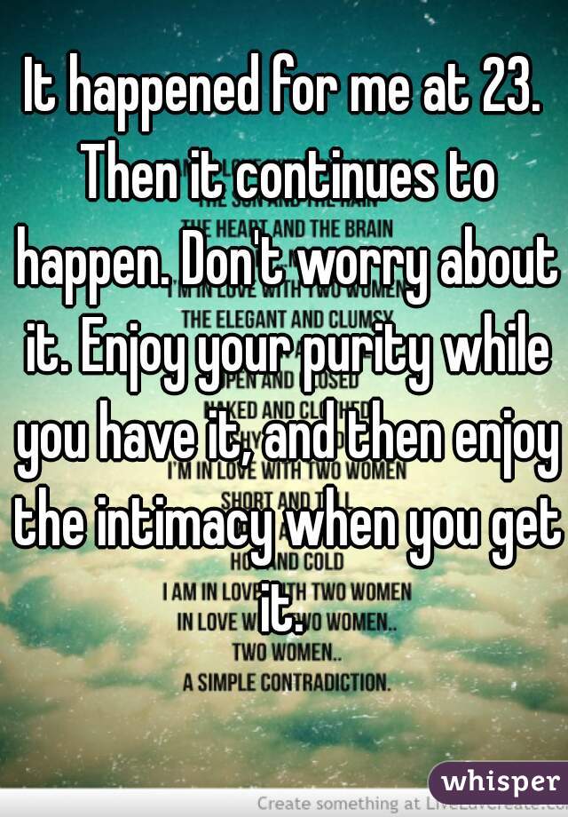 It happened for me at 23. Then it continues to happen. Don't worry about it. Enjoy your purity while you have it, and then enjoy the intimacy when you get it. 