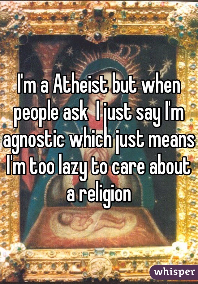 I'm a Atheist but when people ask  I just say I'm agnostic which just means I'm too lazy to care about a religion 