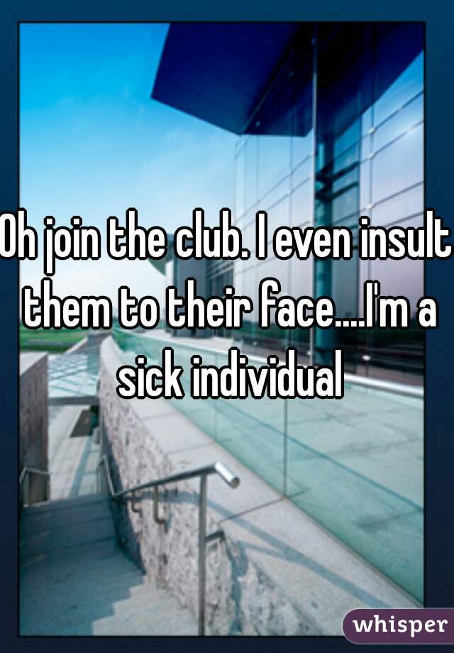 Oh join the club. I even insult them to their face....I'm a sick individual