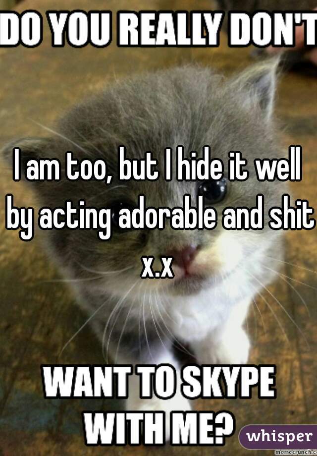 I am too, but I hide it well by acting adorable and shit x.x 