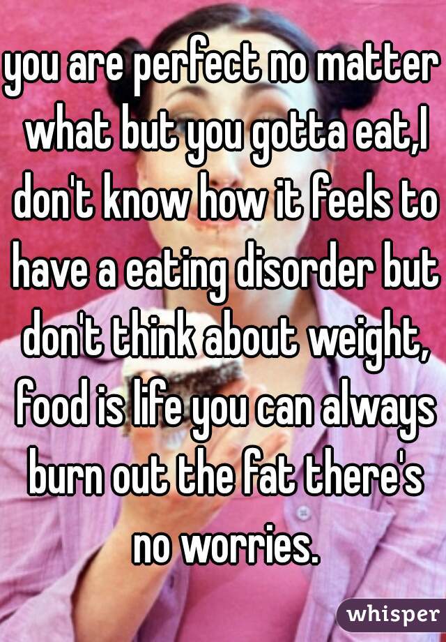 you are perfect no matter what but you gotta eat,I don't know how it feels to have a eating disorder but don't think about weight, food is life you can always burn out the fat there's no worries.