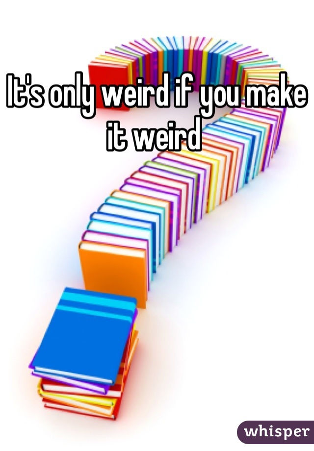 It's only weird if you make it weird 