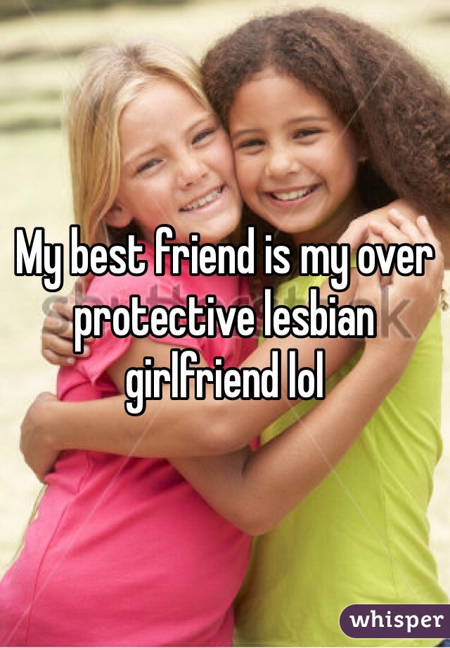 My best friend is my over protective lesbian girlfriend lol