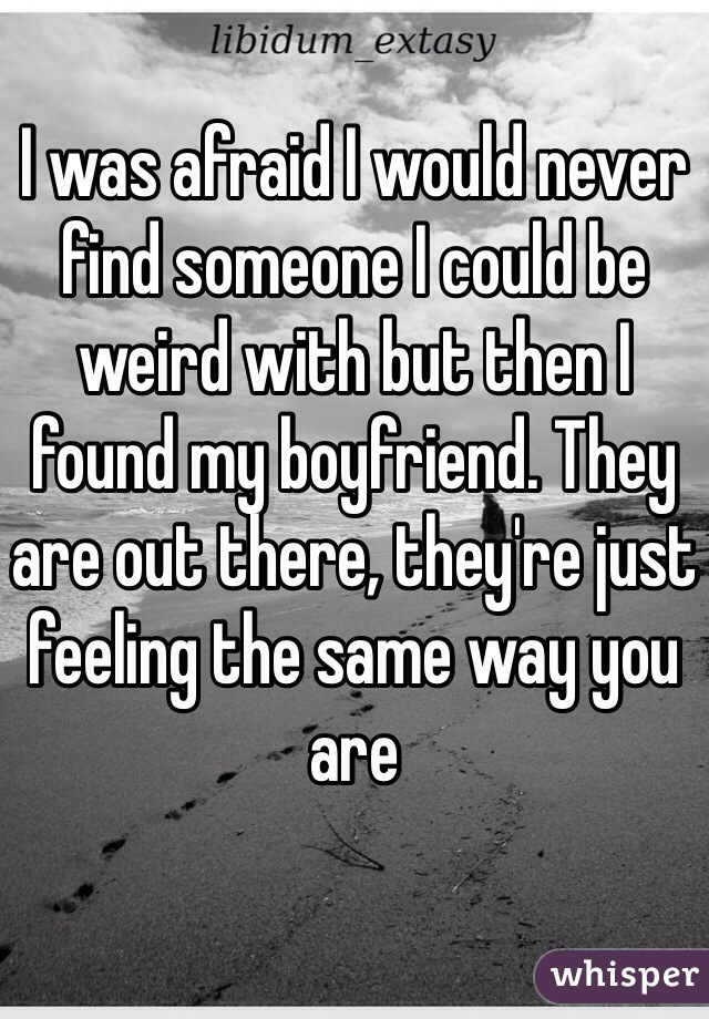 I was afraid I would never find someone I could be weird with but then I found my boyfriend. They are out there, they're just feeling the same way you are 