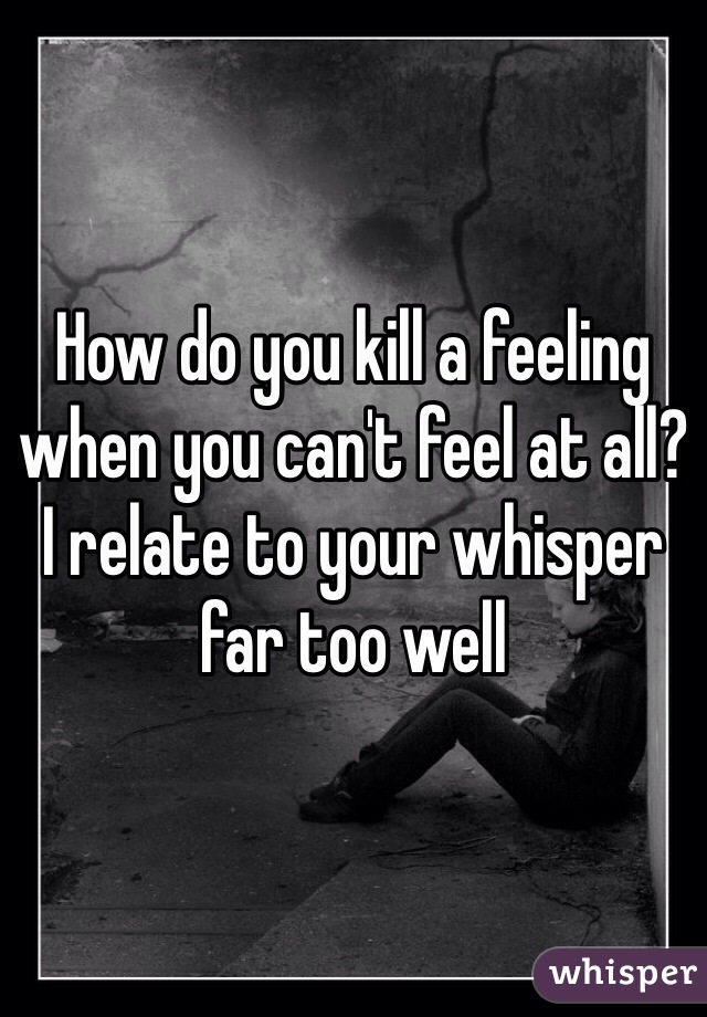 How do you kill a feeling when you can't feel at all?
I relate to your whisper far too well