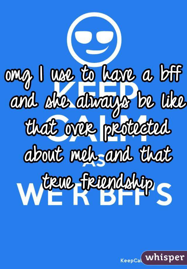 omg I use to have a bff and she always be like that over protected about meh and that true friendship