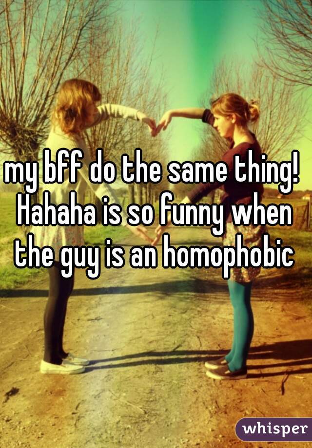 my bff do the same thing! 
Hahaha is so funny when the guy is an homophobic 