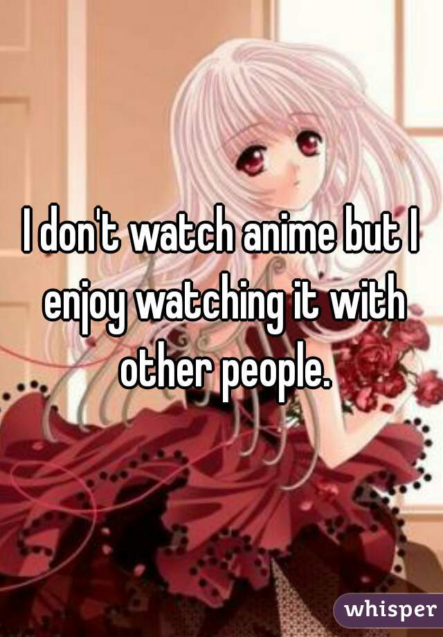 I don't watch anime but I enjoy watching it with other people.