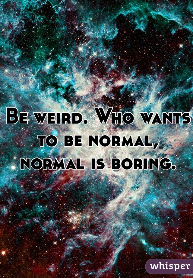 Be weird. Who wants to be normal, normal is boring. 