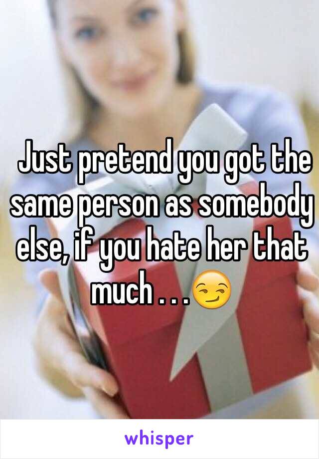  Just pretend you got the same person as somebody else, if you hate her that much . . .😏