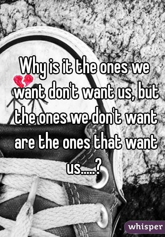 Why is it the ones we want don't want us, but the ones we don't want are the ones that want us.....? 