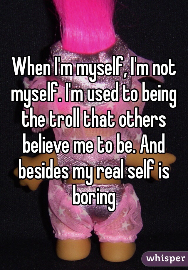 When I'm myself, I'm not myself. I'm used to being the troll that others believe me to be. And besides my real self is boring 