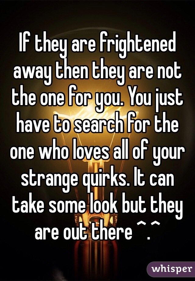 If they are frightened away then they are not the one for you. You just have to search for the one who loves all of your strange quirks. It can take some look but they are out there ^.^