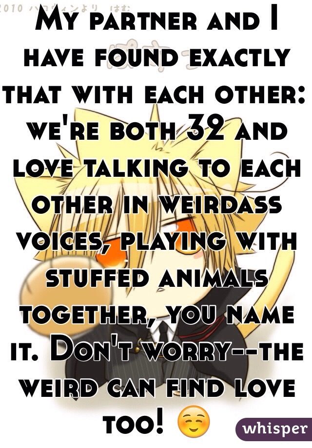 My partner and I have found exactly that with each other: we're both 32 and love talking to each other in weirdass voices, playing with stuffed animals together, you name it. Don't worry--the weird can find love too! ☺️