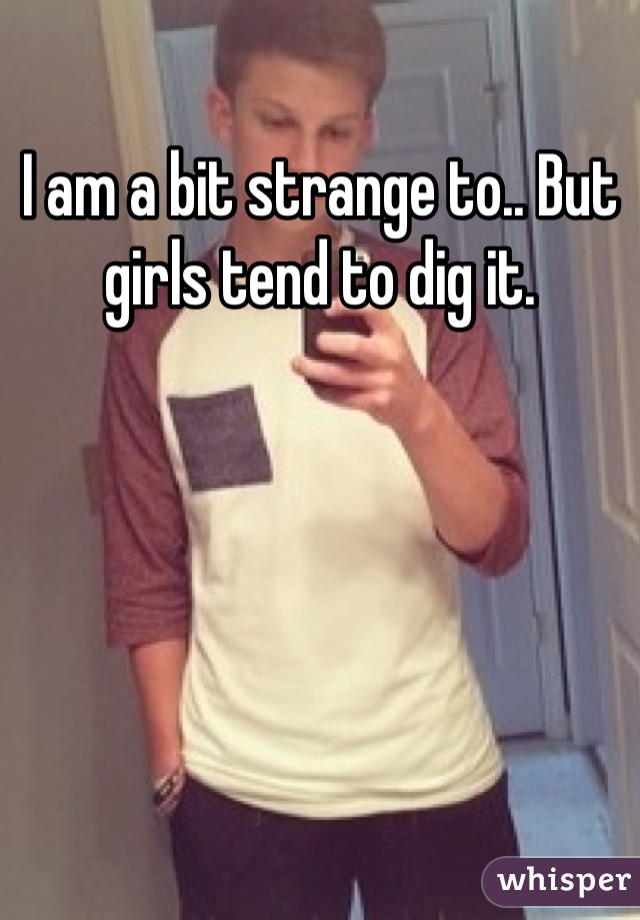 I am a bit strange to.. But girls tend to dig it.