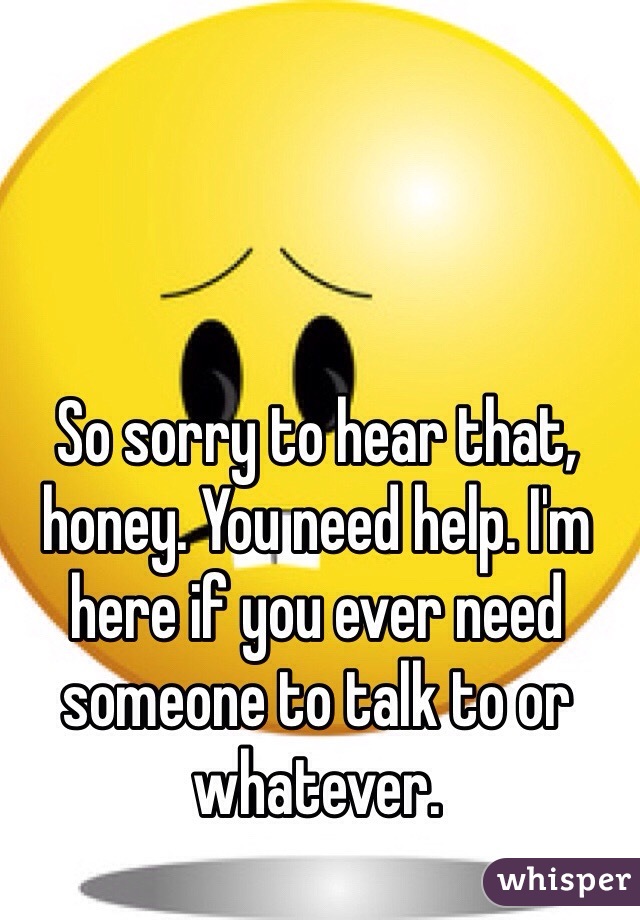 So sorry to hear that, honey. You need help. I'm here if you ever need someone to talk to or whatever. 