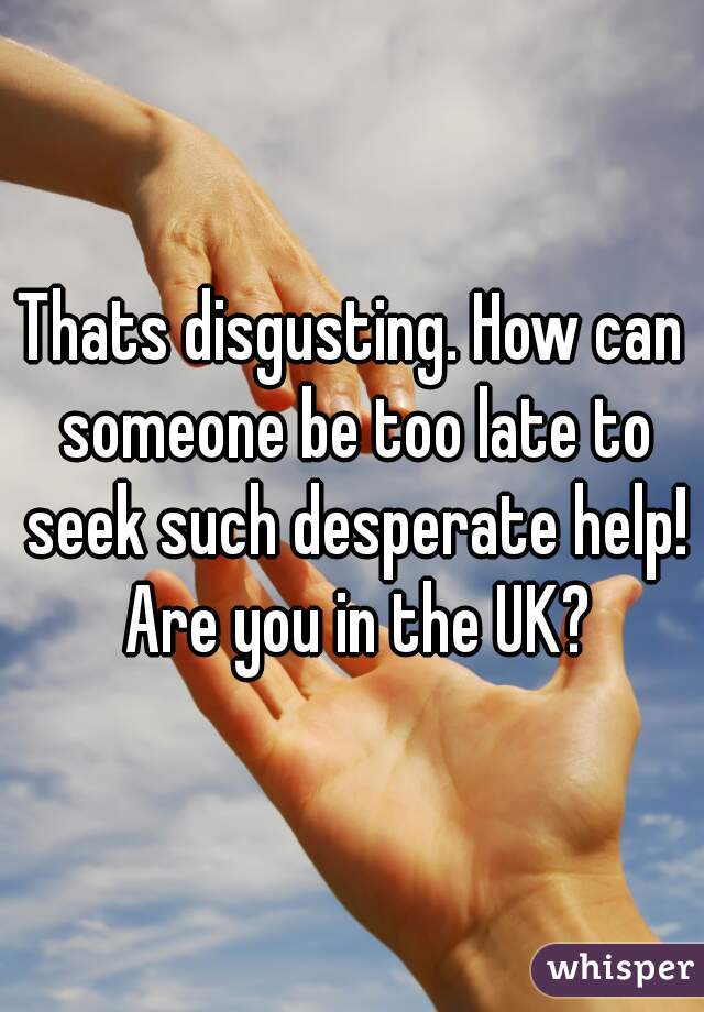 Thats disgusting. How can someone be too late to seek such desperate help! Are you in the UK?