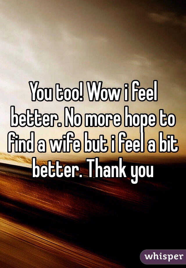 You too! Wow i feel better. No more hope to find a wife but i feel a bit better. Thank you